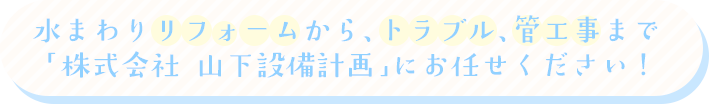 水まわりリフォームから、トラブル、管工事まで「株式会社 山下設備計画」にお任せください!