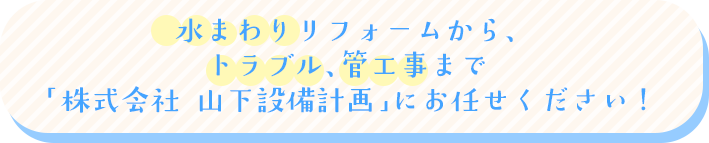 水まわりリフォームから、トラブル、管工事まで「株式会社 山下設備計画」にお任せください!